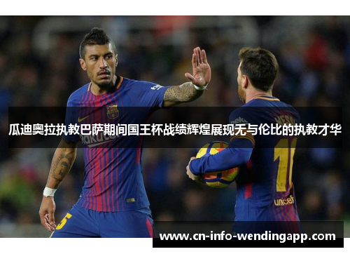 瓜迪奥拉执教巴萨期间国王杯战绩辉煌展现无与伦比的执教才华