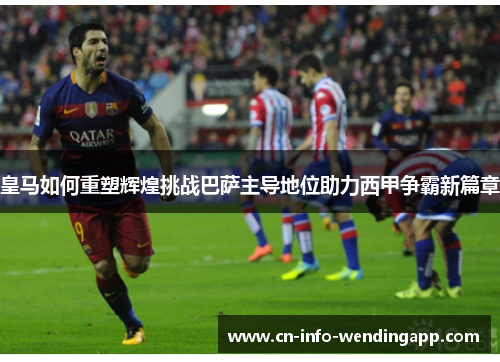 皇马如何重塑辉煌挑战巴萨主导地位助力西甲争霸新篇章