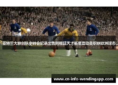 亚特兰大联创队史转会纪录出售阿根廷天才新星震动美职联欧洲球市
